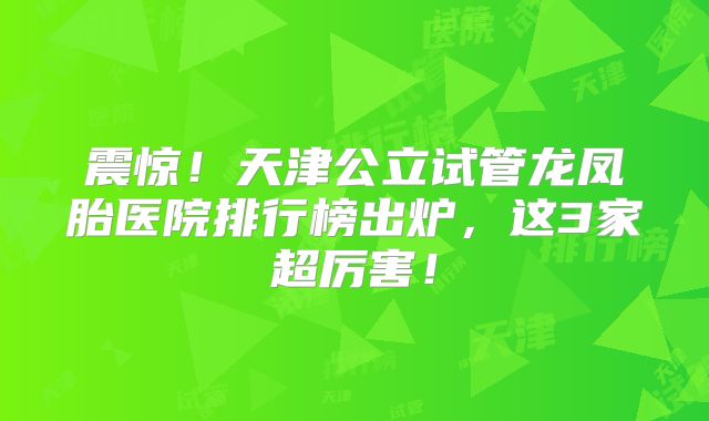 震惊！天津公立试管龙凤胎医院排行榜出炉，这3家超厉害！