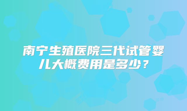 南宁生殖医院三代试管婴儿大概费用是多少?