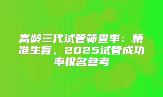 高龄三代试管筛查率：精准生育，2025试管成功率排名参考