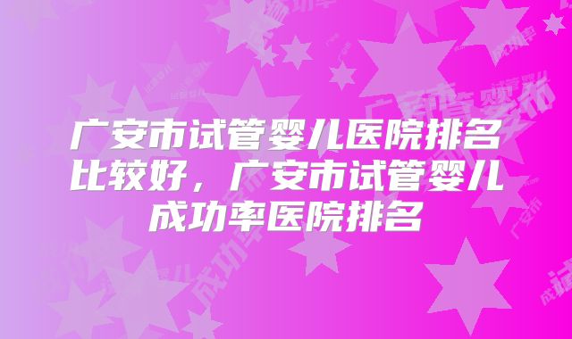 广安市试管婴儿医院排名比较好，广安市试管婴儿成功率医院排名