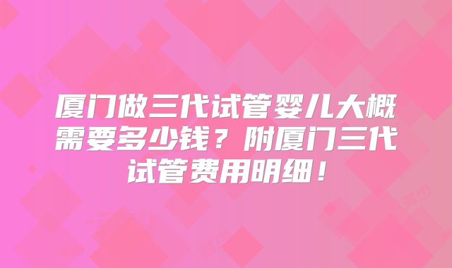 厦门做三代试管婴儿大概需要多少钱？附厦门三代试管费用明细！