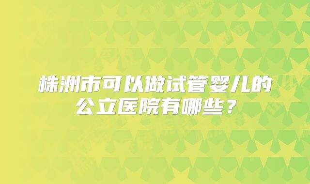 株洲市可以做试管婴儿的公立医院有哪些？