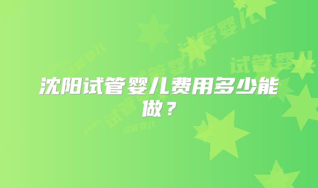 沈阳试管婴儿费用多少能做?