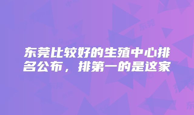东莞比较好的生殖中心排名公布，排第一的是这家