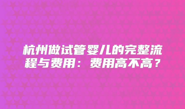 杭州做试管婴儿的完整流程与费用:费用高不高?