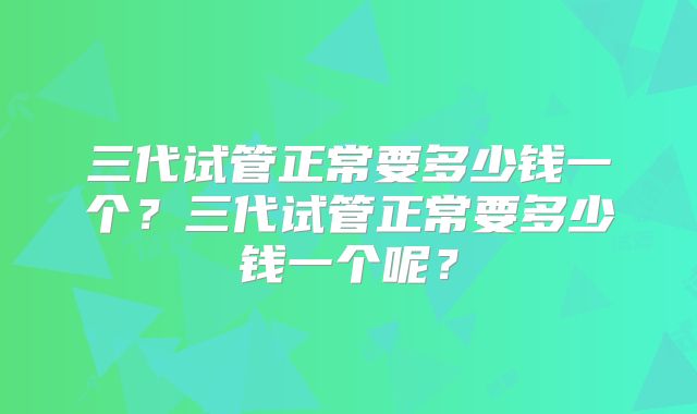 三代试管正常要多少钱一个?三代试管正常要多少钱一个呢?