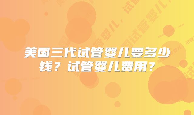 美国三代试管婴儿要多少钱？试管婴儿费用？