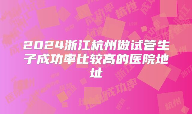 2024浙江杭州做试管生子成功率比较高的医院地址