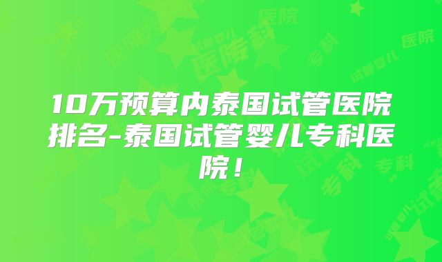 10万预算内泰国试管医院排名-泰国试管婴儿专科医院！