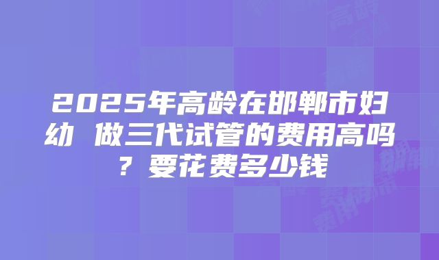 2025年高龄在邯郸市妇幼 做三代试管的费用高吗？要花费多少钱
