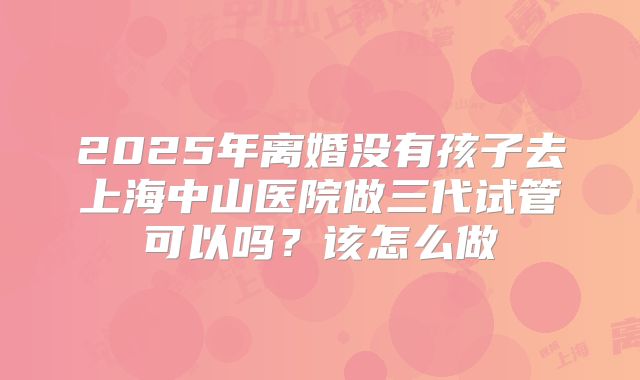 2025年离婚没有孩子去上海中山医院做三代试管可以吗？该怎么做