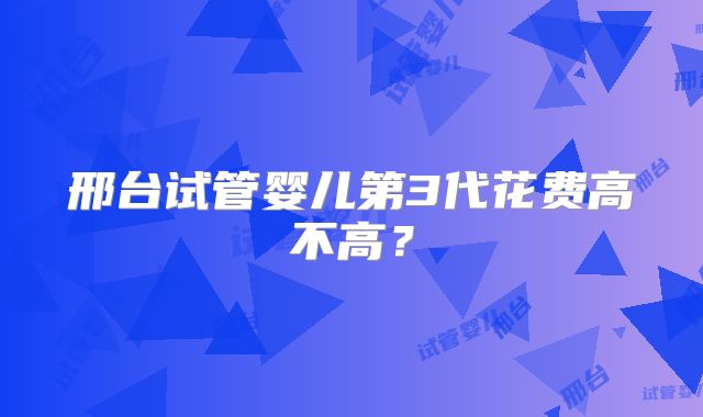 邢台试管婴儿第3代花费高不高？