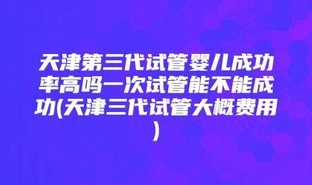 天津第三代试管婴儿成功率高吗一次试管能不能成功(天津三代试管大概费用)