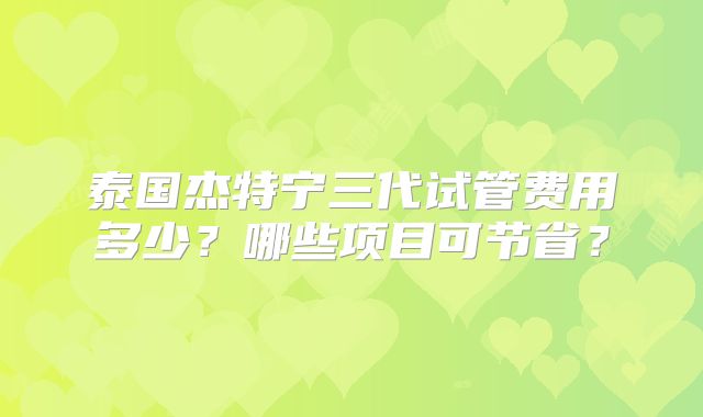 泰国杰特宁三代试管费用多少?哪些项目可节省?