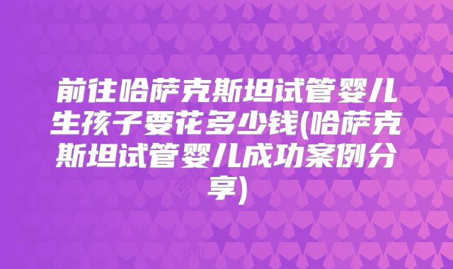 前往哈萨克斯坦试管婴儿生孩子要花多少钱(哈萨克斯坦试管婴儿成功案例分享)