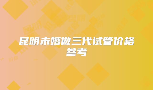 昆明未婚做三代试管价格参考