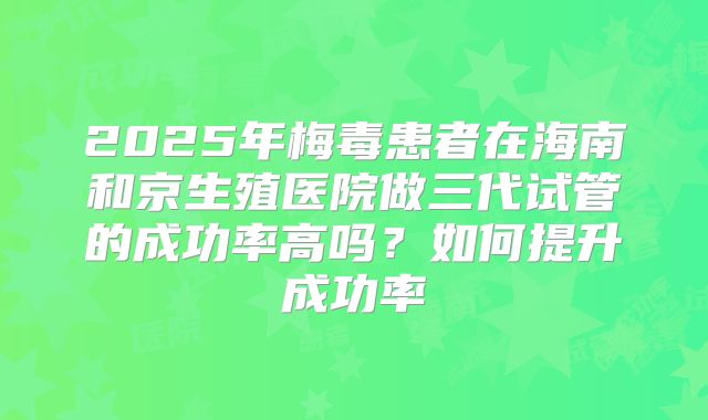 2025年梅毒患者在海南和京生殖医院做三代试管的成功率高吗?如何提升成功率