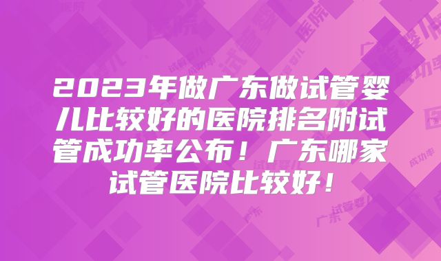 2023年做广东做试管婴儿比较好的医院排名附试管成功率公布!广东哪家试管医院比较好!