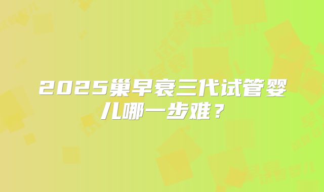 2025巢早衰三代试管婴儿哪一步难？