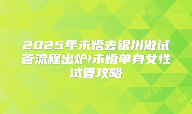 2025年未婚去银川做试管流程出炉!未婚单身女性试管攻略