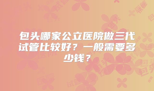 包头哪家公立医院做三代试管比较好？一般需要多少钱？