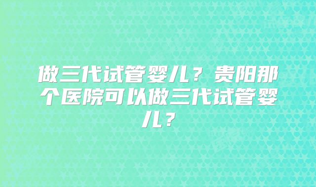 做三代试管婴儿？贵阳那个医院可以做三代试管婴儿？