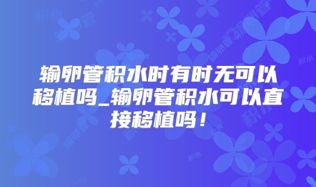 输卵管积水时有时无可以移植吗_输卵管积水可以直接移植吗！