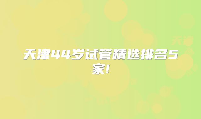 天津44岁试管精选排名5家!