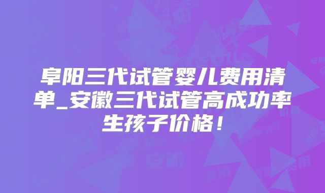 阜阳三代试管婴儿费用清单_安徽三代试管高成功率生孩子价格!
