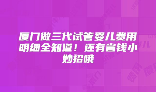 厦门做三代试管婴儿费用明细全知道！还有省钱小妙招哦
