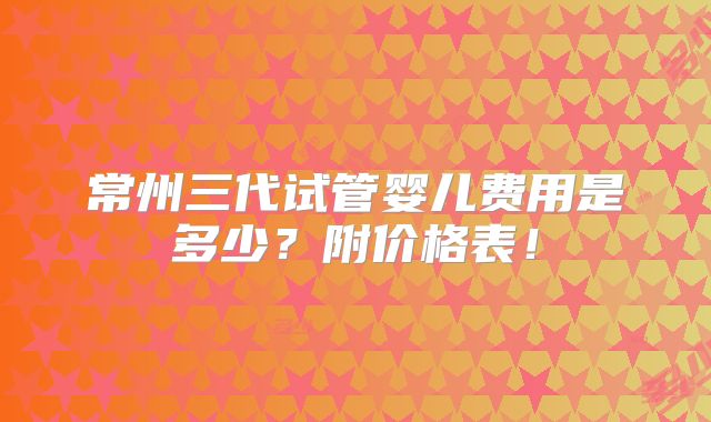 常州三代试管婴儿费用是多少？附价格表！