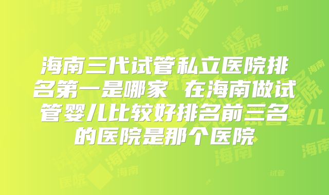 海南三代试管私立医院排名第一是哪家 在海南做试管婴儿比较好排名前三名的医院是那个医院