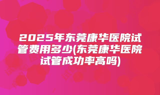 2025年东莞康华医院试管费用多少(东莞康华医院试管成功率高吗)
