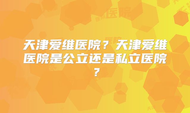 天津爱维医院?天津爱维医院是公立还是私立医院?