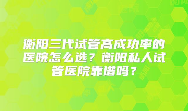 衡阳三代试管高成功率的医院怎么选？衡阳私人试管医院靠谱吗？