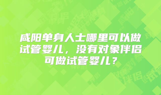 咸阳单身人士哪里可以做试管婴儿,没有对象伴侣可做试管婴儿?