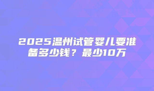 2025温州试管婴儿要准备多少钱？最少10万