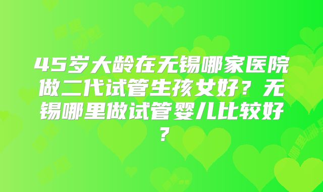 45岁大龄在无锡哪家医院做二代试管生孩女好？无锡哪里做试管婴儿比较好？