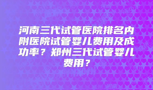 河南三代试管医院排名内附医院试管婴儿费用及成功率？郑州三代试管婴儿费用？