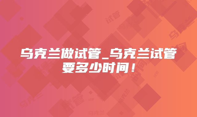 乌克兰做试管_乌克兰试管要多少时间!