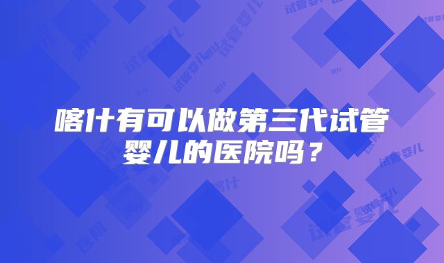 喀什有可以做第三代试管婴儿的医院吗？
