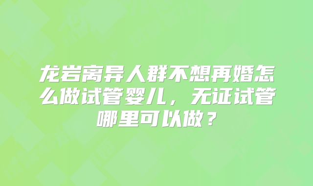 龙岩离异人群不想再婚怎么做试管婴儿,无证试管哪里可以做?