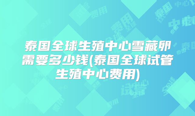 泰国全球生殖中心雪藏卵需要多少钱(泰国全球试管生殖中心费用)