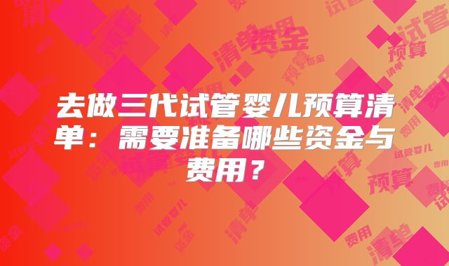 去做三代试管婴儿预算清单：需要准备哪些资金与费用？