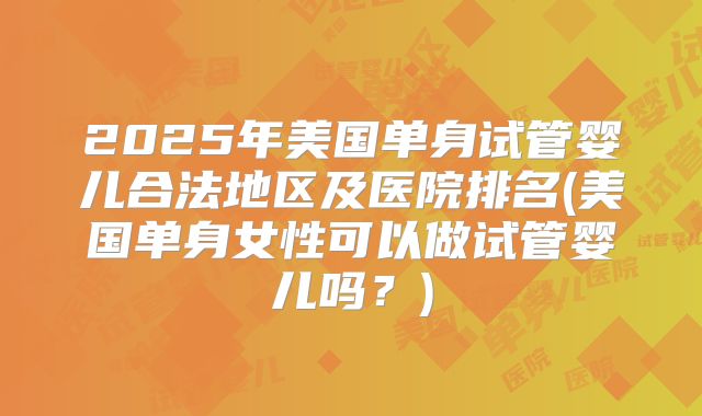 2025年美国单身试管婴儿合法地区及医院排名(美国单身女性可以做试管婴儿吗？)