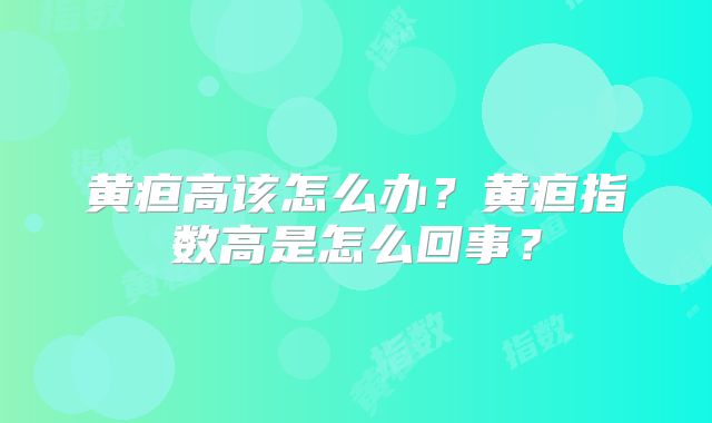 黄疸高该怎么办？黄疸指数高是怎么回事？