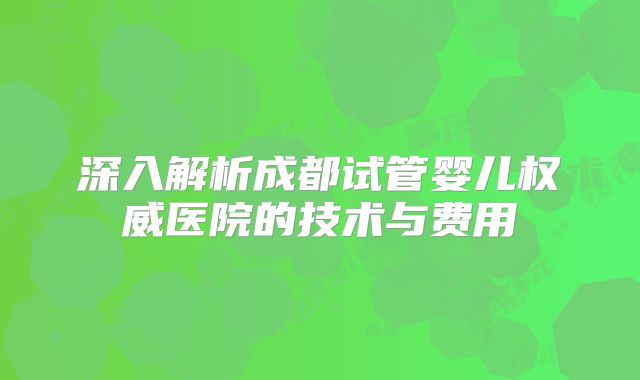 深入解析成都试管婴儿权威医院的技术与费用