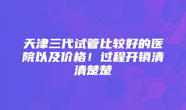 天津三代试管比较好的医院以及价格！过程开销清清楚楚