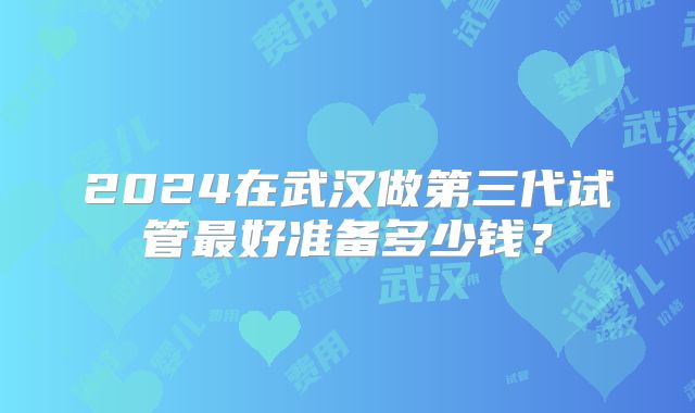2024在武汉做第三代试管最好准备多少钱？