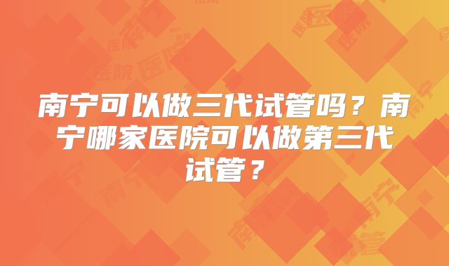 南宁可以做三代试管吗？南宁哪家医院可以做第三代试管？